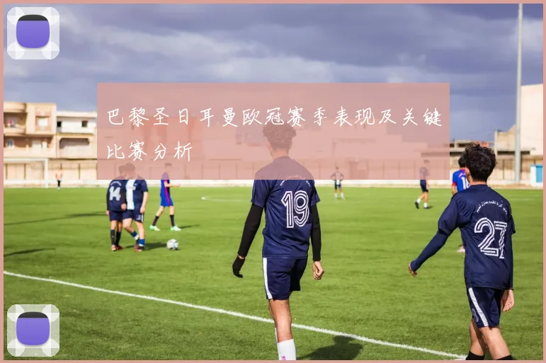 巴黎圣日耳曼欧冠赛季表现及关键比赛分析