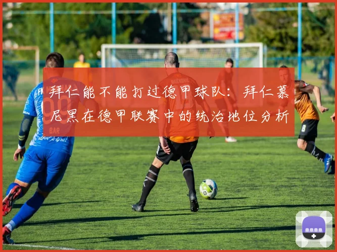 拜仁能不能打过德甲球队：拜仁慕尼黑在德甲联赛中的统治地位分析