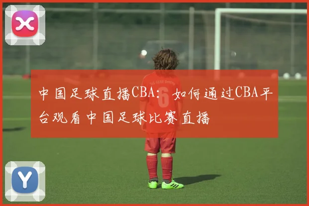 中国足球直播CBA:如何通过CBA平台观看中国足球比赛直播