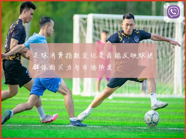 足球消费指数变化是否能反映球迷群体购买力与市场热度