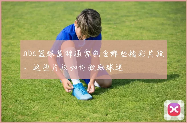 nba篮球集锦通常包含哪些精彩片段，这些片段如何激励球迷