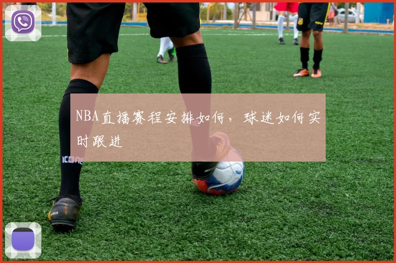 NBA直播赛程安排如何，球迷如何实时跟进